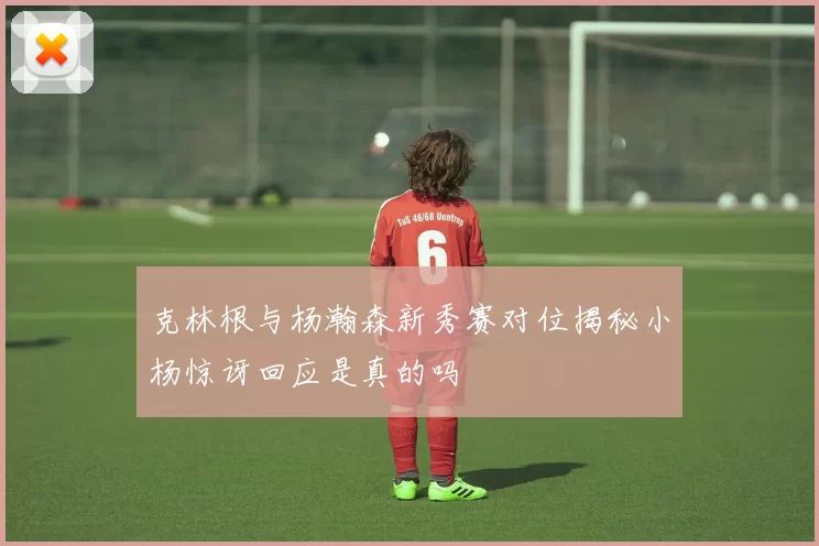 克林根与杨瀚森新秀赛对位揭秘小杨惊讶回应是真的吗