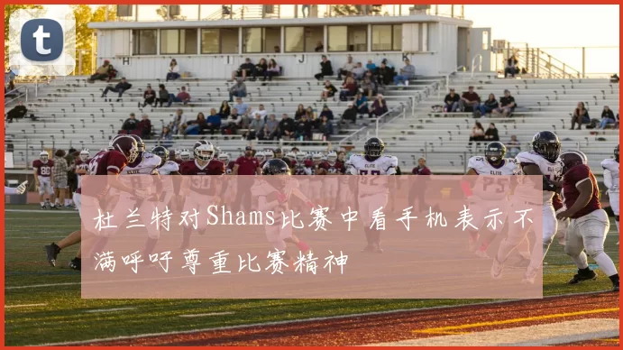 杜兰特对Shams比赛中看手机表示不满呼吁尊重比赛精神