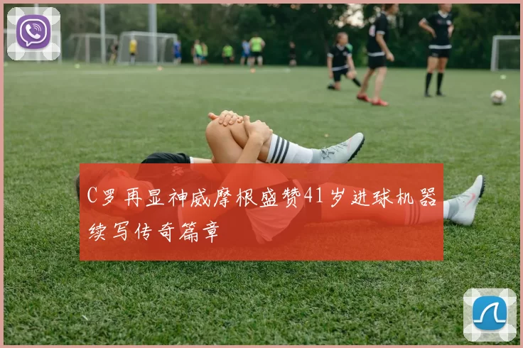 C罗再显神威摩根盛赞41岁进球机器续写传奇篇章