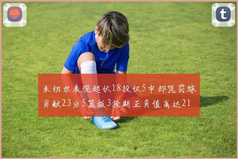 米切尔表现起伏18投仅5中却凭罚球贡献23分5篮板3抢断正负值高达21