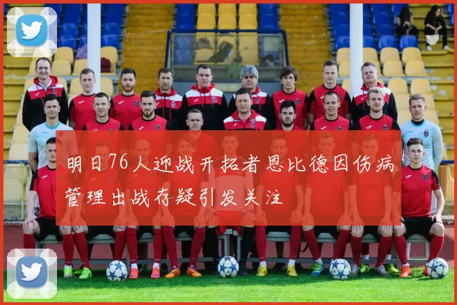 明日76人迎战开拓者恩比德因伤病管理出战存疑引发关注
