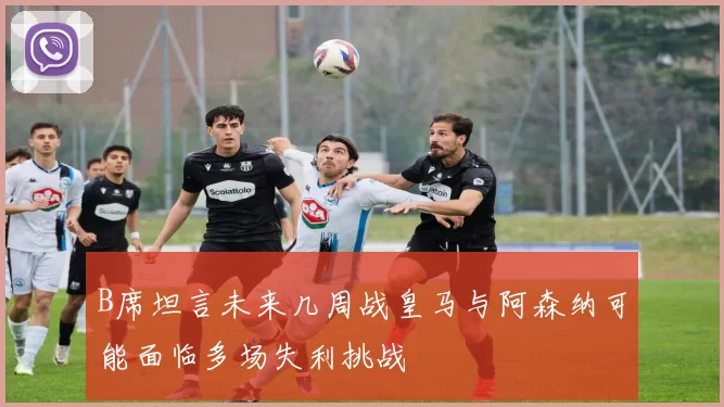 B席坦言未来几周战皇马与阿森纳可能面临多场失利挑战