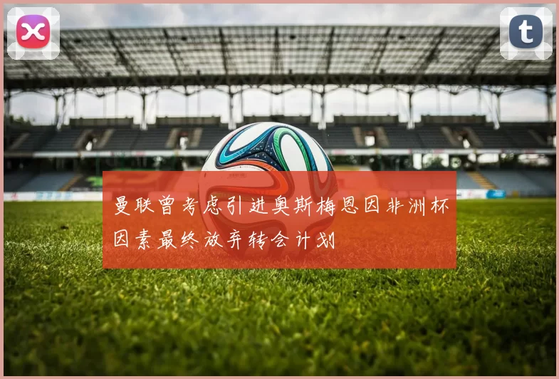 曼联曾考虑引进奥斯梅恩因非洲杯因素最终放弃转会计划