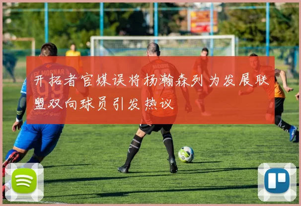 开拓者官媒误将杨瀚森列为发展联盟双向球员引发热议