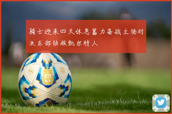 骑士迎来四天休息蓄力备战主场对决东部劲旅凯尔特人