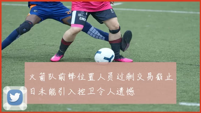 火箭队前锋位置人员过剩交易截止日未能引入控卫令人遗憾