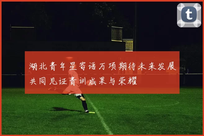湖北青年星寄语万项期待未来发展共同见证青训成果与荣耀