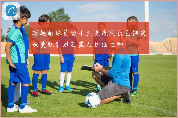 英超前球员称卡里克表现出色但建议曼联引进西蒙尼担任主帅