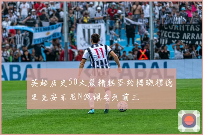 英超历史50大最糟糕签约揭晓穆德里克安东尼N佩佩名列前三