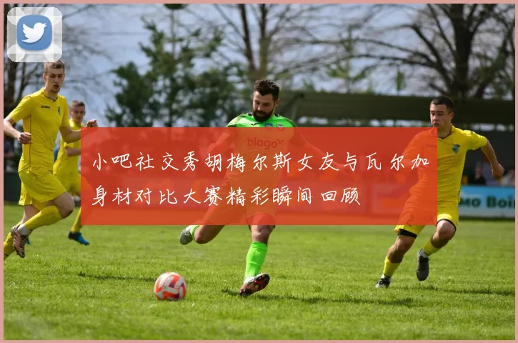 小吧社交秀胡梅尔斯女友与瓦尔加身材对比大赛精彩瞬间回顾