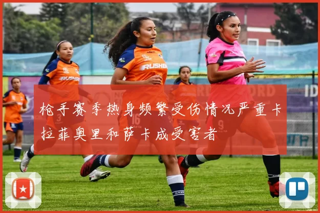 枪手赛季热身频繁受伤情况严重卡拉菲奥里和萨卡成受害者
