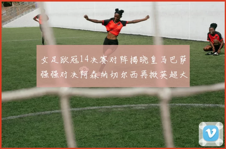 女足欧冠14决赛对阵揭晓皇马巴萨强强对决阿森纳切尔西再掀英超大战