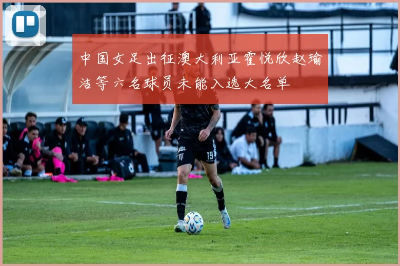 中国女足出征澳大利亚霍悦欣赵瑜洁等六名球员未能入选大名单