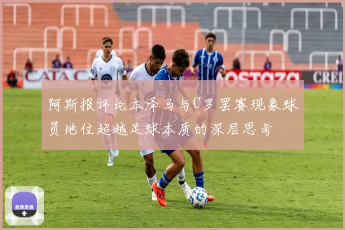 阿斯报评论本泽马与C罗罢赛现象球员地位超越足球本质的深层思考