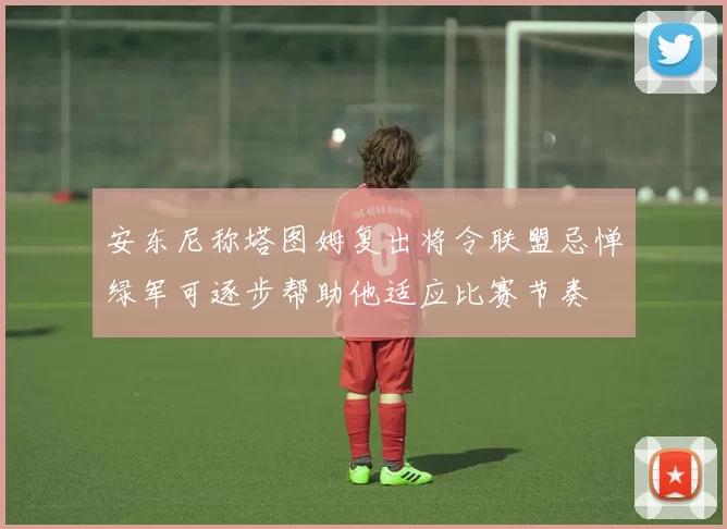 安东尼称塔图姆复出将令联盟忌惮绿军可逐步帮助他适应比赛节奏