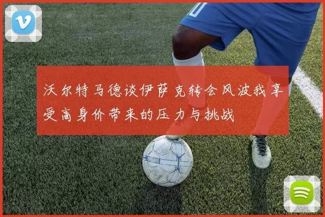 沃尔特马德谈伊萨克转会风波我享受高身价带来的压力与挑战