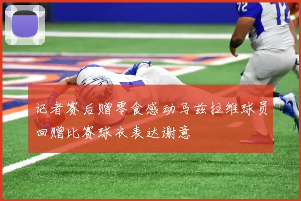 记者赛后赠零食感动马兹拉维球员回赠比赛球衣表达谢意