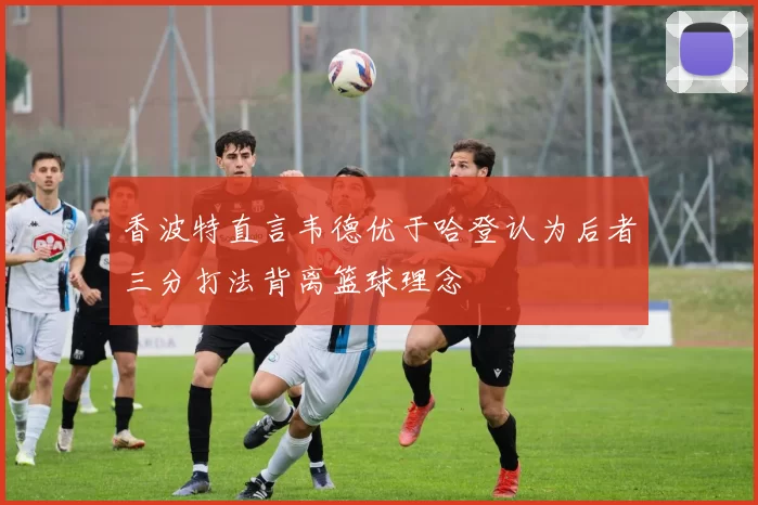香波特直言韦德优于哈登认为后者三分打法背离篮球理念