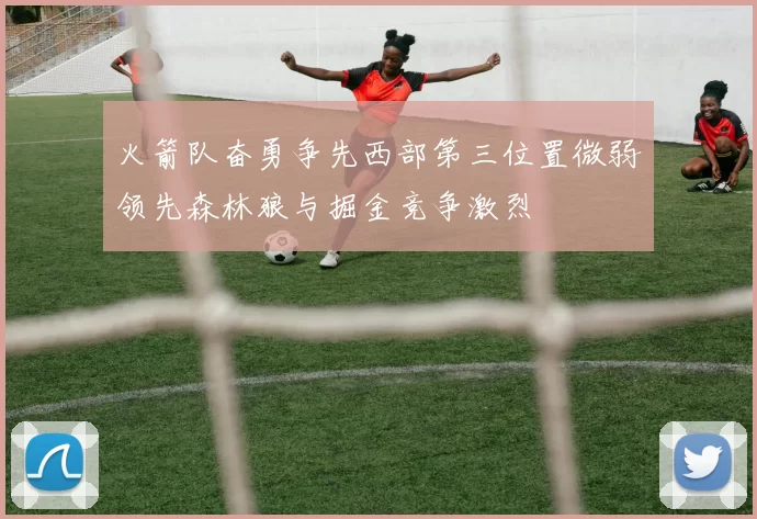 火箭队奋勇争先西部第三位置微弱领先森林狼与掘金竞争激烈