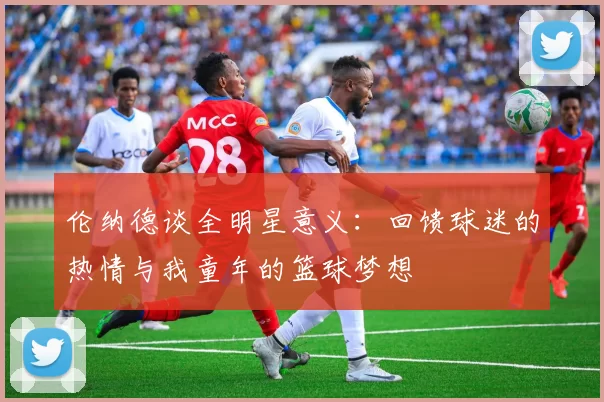 伦纳德谈全明星意义：回馈球迷的热情与我童年的篮球梦想