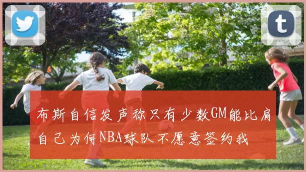 布斯自信发声称只有少数GM能比肩自己为何NBA球队不愿意签约我