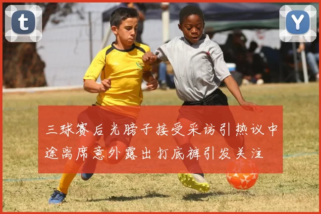 三球赛后光膀子接受采访引热议中途离席意外露出打底裤引发关注