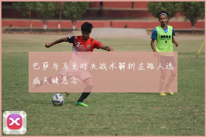 巴萨与马竞对决战术解析左路人选成关键悬念